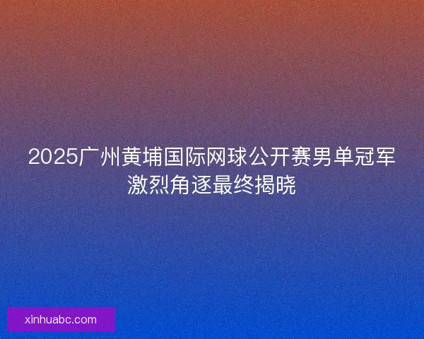 2025广州黄埔国际网球公开赛男单冠军激烈角逐最终揭晓