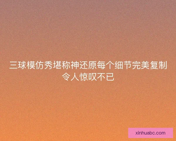 三球模仿秀堪称神还原每个细节完美复制令人惊叹不已