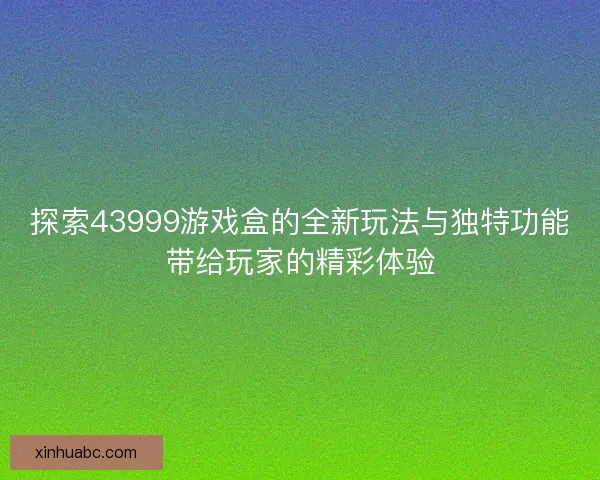 探索43999游戏盒的全新玩法与独特功能带给玩家的精彩体验