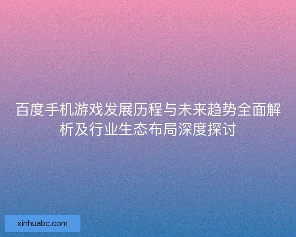 百度手机游戏发展历程与未来趋势全面解析及行业生态布局深度探讨