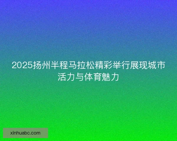 2025扬州半程马拉松精彩举行展现城市活力与体育魅力