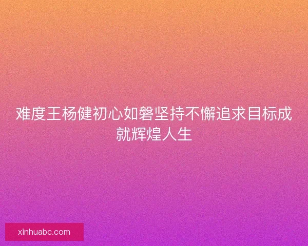 难度王杨健初心如磐坚持不懈追求目标成就辉煌人生