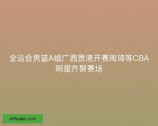 全运会男篮A组广西贵港开赛周琦等CBA明星齐聚赛场 全运会男篮A组广西贵港开赛周琦等CBA明星齐聚赛场
