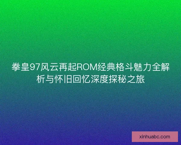 拳皇97风云再起ROM经典格斗魅力全解析与怀旧回忆深度探秘之旅
