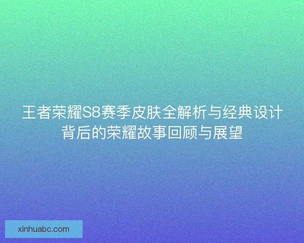 王者荣耀S8赛季皮肤全解析与经典设计背后的荣耀故事回顾与展望 王者荣耀S8赛季皮肤全解析与经典设计背后的荣耀故事回顾与展望