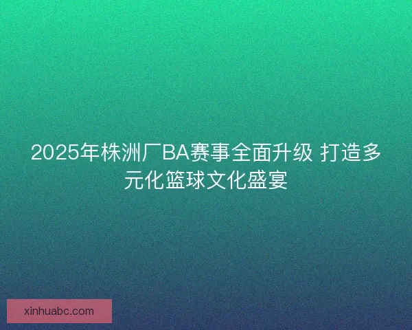 2025年株洲厂BA赛事全面升级 打造多元化篮球文化盛宴 2025年株洲厂BA赛事全面升级 打造多元化篮球文化盛宴