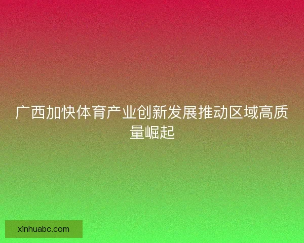 广西加快体育产业创新发展推动区域高质量崛起