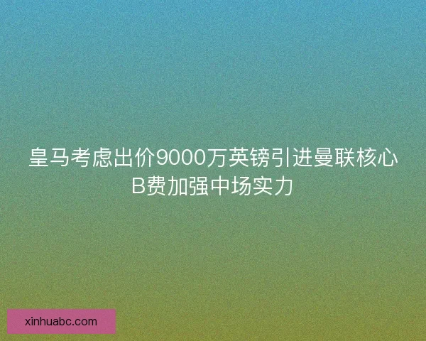 皇马考虑出价9000万英镑引进曼联核心B费加强中场实力 皇马考虑出价9000万英镑引进曼联核心B费加强中场实力
