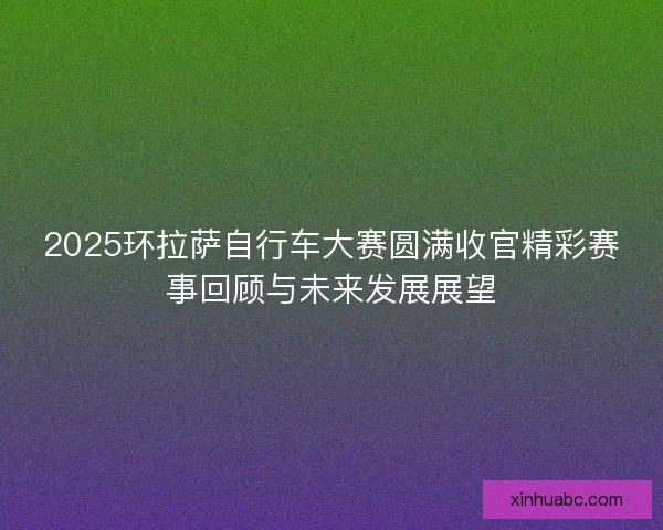 2025环拉萨自行车大赛圆满收官精彩赛事回顾与未来发展展望