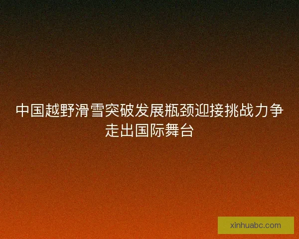 中国越野滑雪突破发展瓶颈迎接挑战力争走出国际舞台