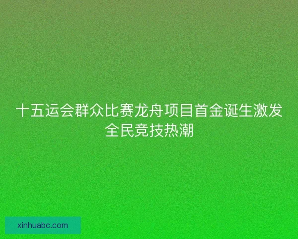 十五运会群众比赛龙舟项目首金诞生激发全民竞技热潮