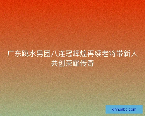 广东跳水男团八连冠辉煌再续老将带新人共创荣耀传奇