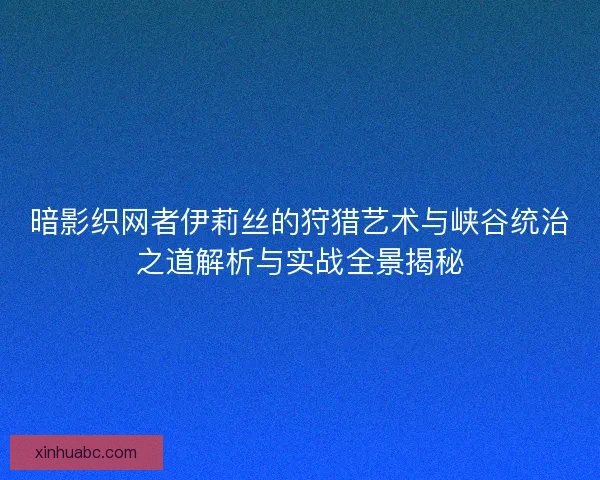 暗影织网者伊莉丝的狩猎艺术与峡谷统治之道解析与实战全景揭秘