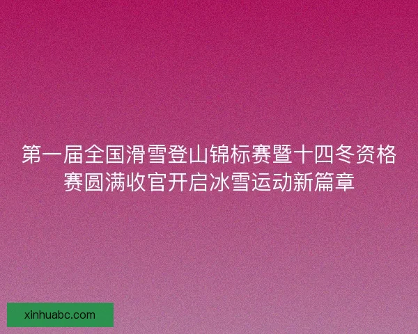 第一届全国滑雪登山锦标赛暨十四冬资格赛圆满收官开启冰雪运动新篇章