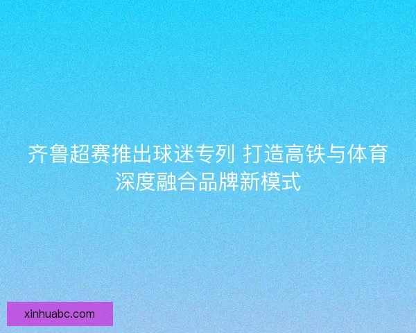 齐鲁超赛推出球迷专列 打造高铁与体育深度融合品牌新模式 齐鲁超赛推出球迷专列 打造高铁与体育深度融合品牌新模式