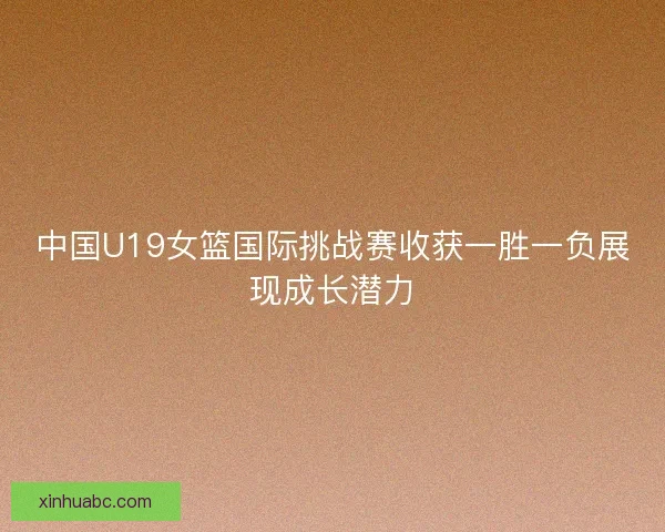 中国U19女篮国际挑战赛收获一胜一负展现成长潜力