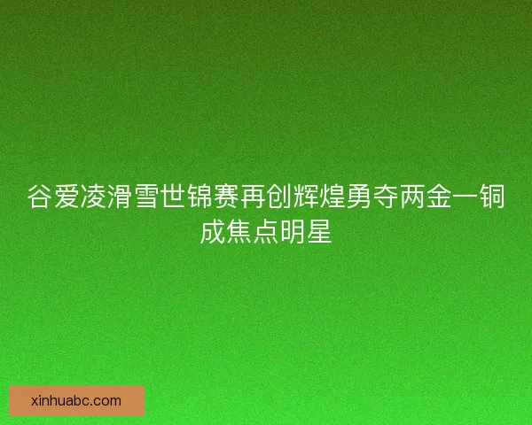 谷爱凌滑雪世锦赛再创辉煌勇夺两金一铜成焦点明星