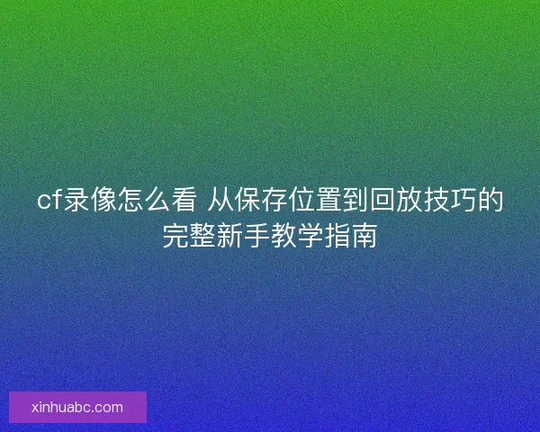 cf录像怎么看 从保存位置到回放技巧的完整新手教学指南 cf录像怎么看 从保存位置到回放技巧的完整新手教学指南