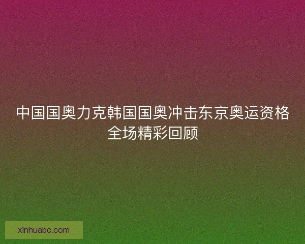 中国国奥力克韩国国奥冲击东京奥运资格全场精彩回顾