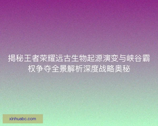 揭秘王者荣耀远古生物起源演变与峡谷霸权争夺全景解析深度战略奥秘 揭秘王者荣耀远古生物起源演变与峡谷霸权争夺全景解析深度战略奥秘