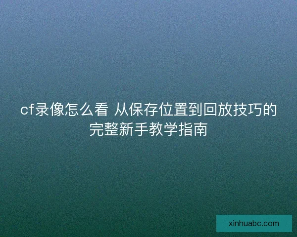 cf录像怎么看 从保存位置到回放技巧的完整新手教学指南 cf录像怎么看 从保存位置到回放技巧的完整新手教学指南