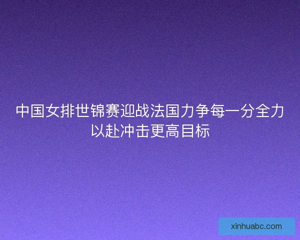 中国女排世锦赛迎战法国力争每一分全力以赴冲击更高目标