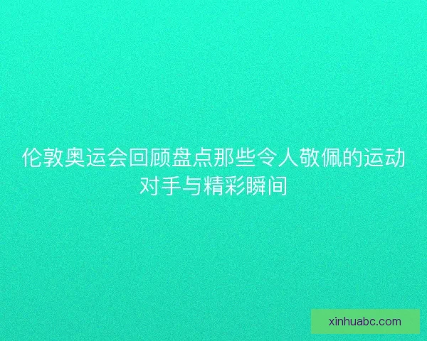 伦敦奥运会回顾盘点那些令人敬佩的运动对手与精彩瞬间 伦敦奥运会回顾盘点那些令人敬佩的运动对手与精彩瞬间