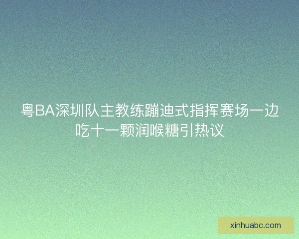 粤BA深圳队主教练蹦迪式指挥赛场一边吃十一颗润喉糖引热议