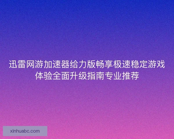 迅雷网游加速器给力版畅享极速稳定游戏体验全面升级指南专业推荐