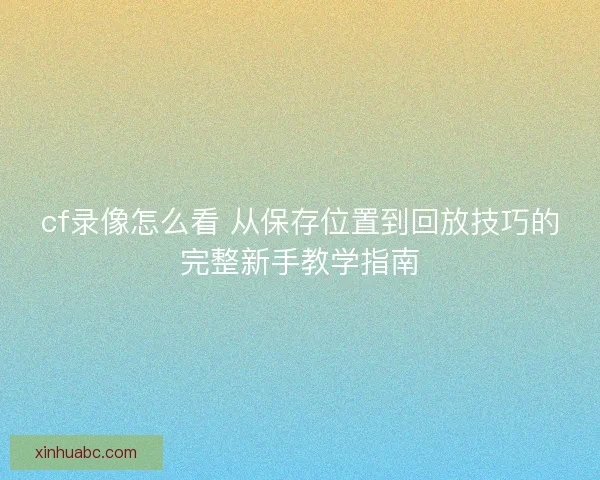 cf录像怎么看 从保存位置到回放技巧的完整新手教学指南