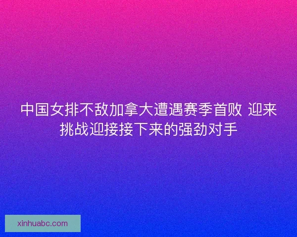 中国女排不敌加拿大遭遇赛季首败 迎来挑战迎接接下来的强劲对手