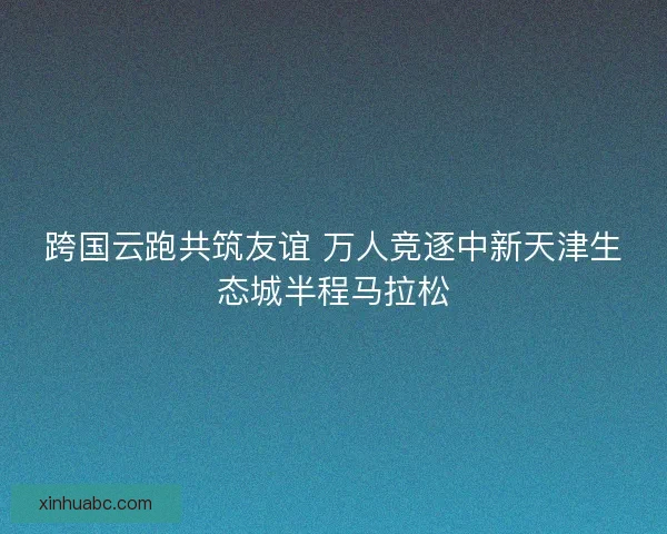 跨国云跑共筑友谊 万人竞逐中新天津生态城半程马拉松
