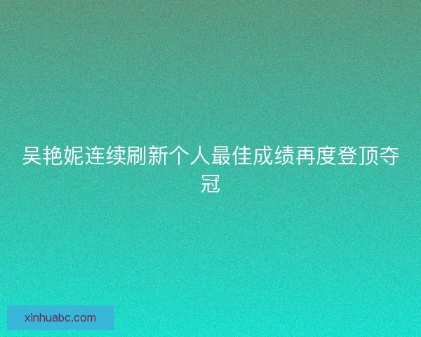 吴艳妮连续刷新个人最佳成绩再度登顶夺冠 吴艳妮连续刷新个人最佳成绩再度登顶夺冠