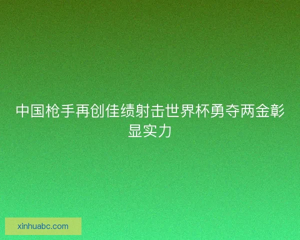 中国枪手再创佳绩射击世界杯勇夺两金彰显实力 中国枪手再创佳绩射击世界杯勇夺两金彰显实力
